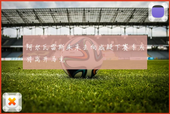 阿尔瓦雷斯未来去向成疑下赛季或将离开马竞