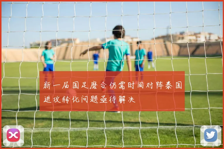 新一届国足磨合仍需时间对阵泰国进攻转化问题亟待解决