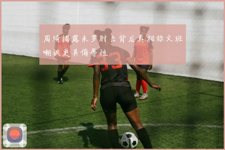 周琦揭露米罗肘击背后真相称文班嘲讽更具侮辱性