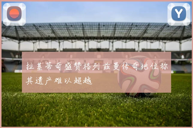 拉基蒂奇盛赞格列兹曼传奇地位称其遗产难以超越