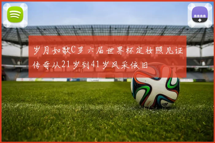 岁月如歌C罗六届世界杯定妆照见证传奇从21岁到41岁风采依旧