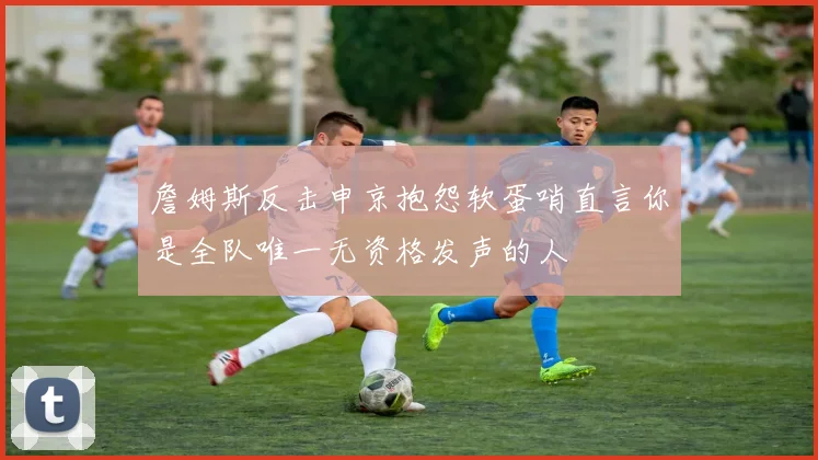 詹姆斯反击申京抱怨软蛋哨直言你是全队唯一无资格发声的人