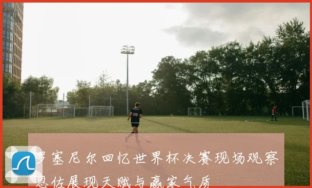 罗塞尼尔回忆世界杯决赛现场观察恩佐展现天赋与赢家气质