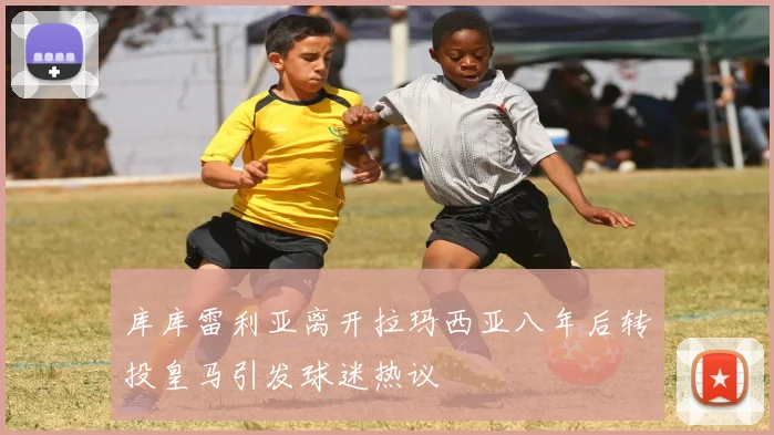 库库雷利亚离开拉玛西亚八年后转投皇马引发球迷热议