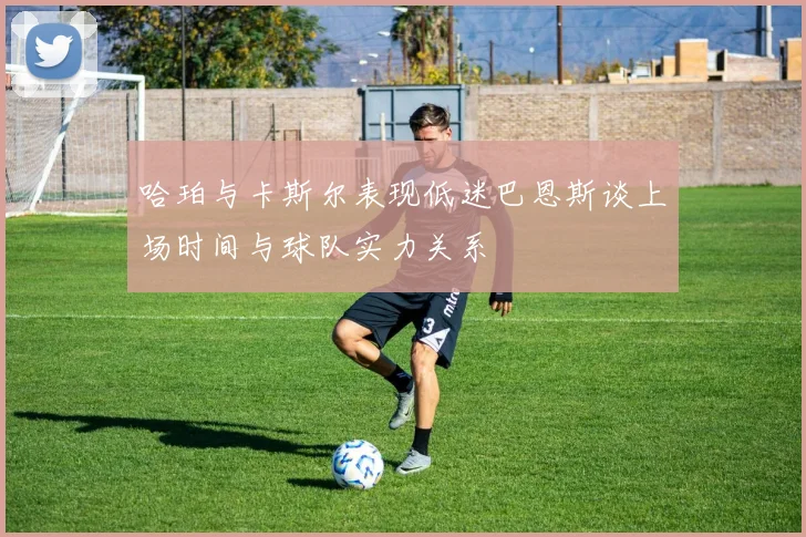 哈珀与卡斯尔表现低迷巴恩斯谈上场时间与球队实力关系