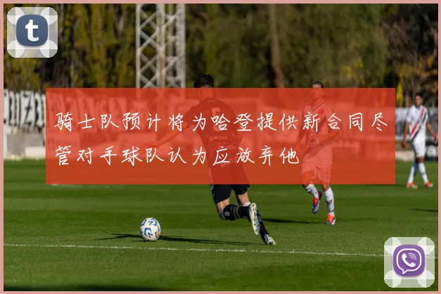 骑士队预计将为哈登提供新合同尽管对手球队认为应放弃他
