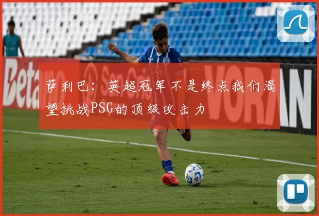 萨利巴：英超冠军不是终点我们渴望挑战PSG的顶级攻击力
