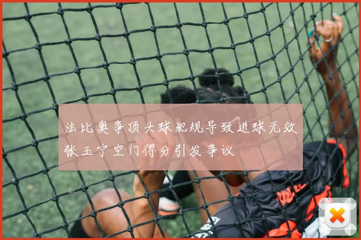 法比奥争顶头球犯规导致进球无效张玉宁空门得分引发争议