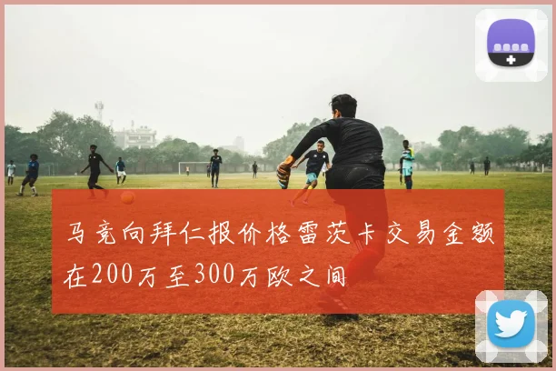 马竞向拜仁报价格雷茨卡交易金额在200万至300万欧之间