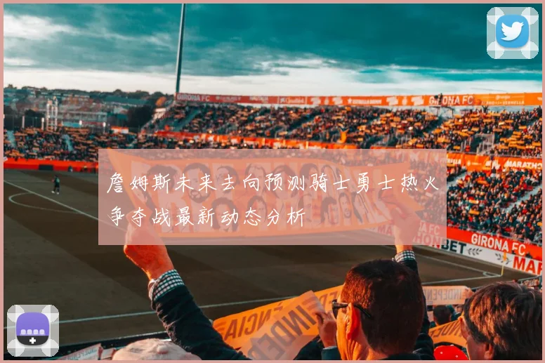詹姆斯未来去向预测骑士勇士热火争夺战最新动态分析