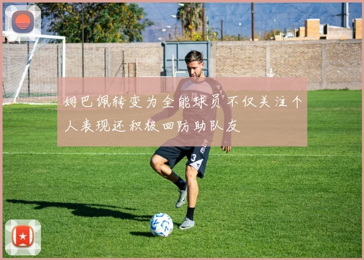 姆巴佩转变为全能球员不仅关注个人表现还积极回防助队友