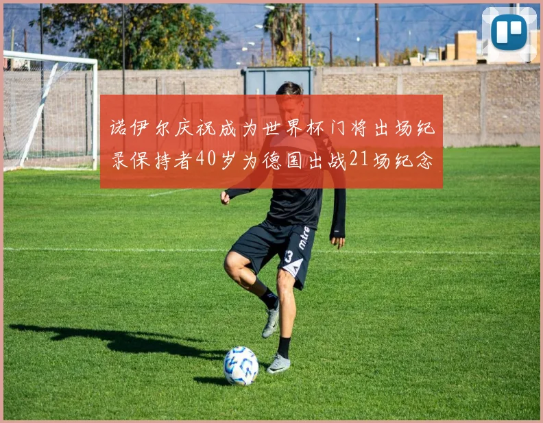 诺伊尔庆祝成为世界杯门将出场纪录保持者40岁为德国出战21场纪念照曝光