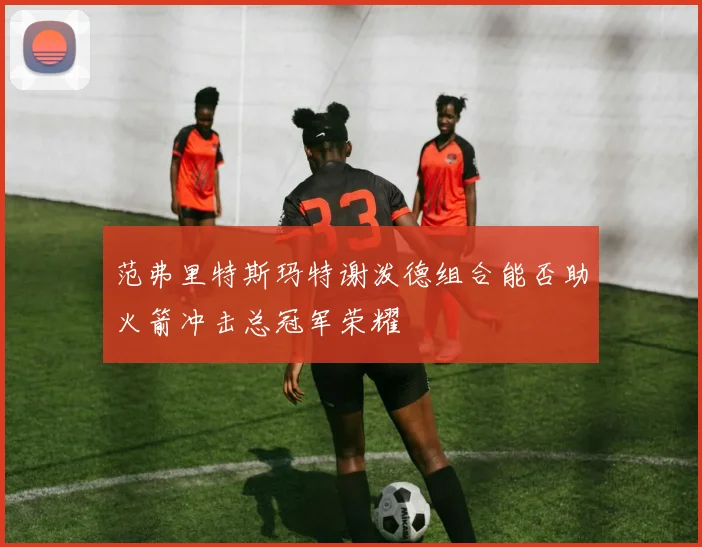 范弗里特斯玛特谢泼德组合能否助火箭冲击总冠军荣耀