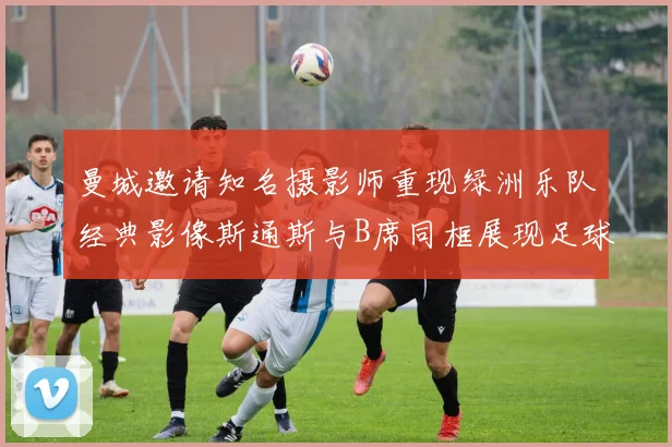 曼城邀请知名摄影师重现绿洲乐队经典影像斯通斯与B席同框展现足球魅力