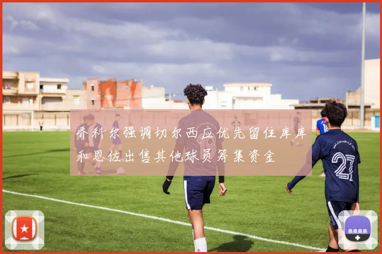 乔科尔强调切尔西应优先留住库库和恩佐出售其他球员筹集资金