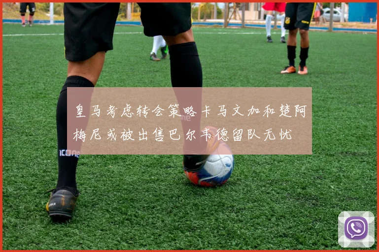 皇马考虑转会策略卡马文加和楚阿梅尼或被出售巴尔韦德留队无忧